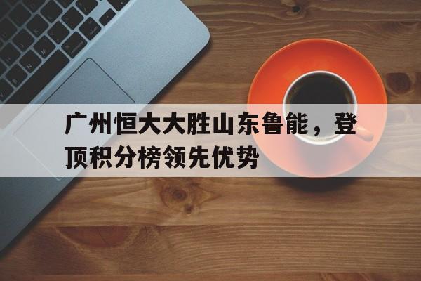 od体育网页版-关于广州恒大大胜山东鲁能，登顶积分榜领先优势的信息